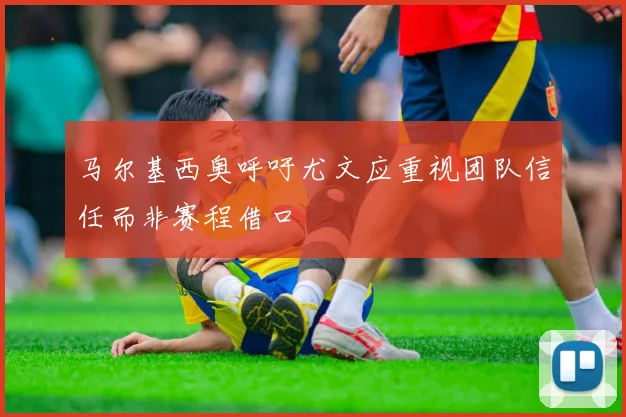 马尔基西奥呼吁尤文应重视团队信任而非赛程借口