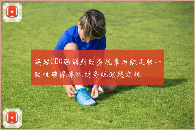 英超CEO强调新财务规章与欧足联一致性确保球队财务规划稳定性