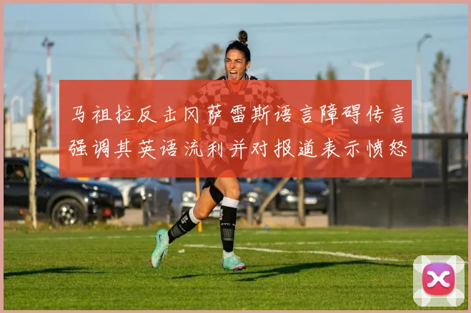 马祖拉反击冈萨雷斯语言障碍传言强调其英语流利并对报道表示愤怒