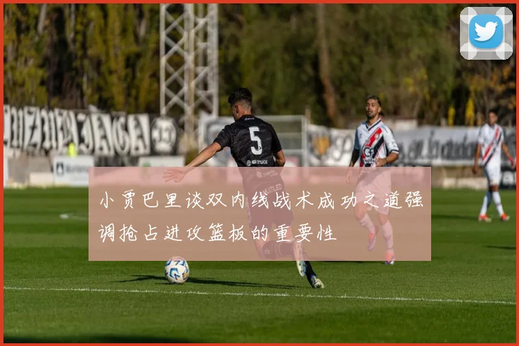 小贾巴里谈双内线战术成功之道强调抢占进攻篮板的重要性