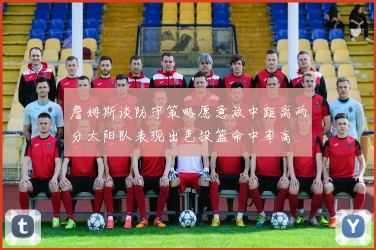 詹姆斯谈防守策略愿意放中距离两分太阳队表现出色投篮命中率高