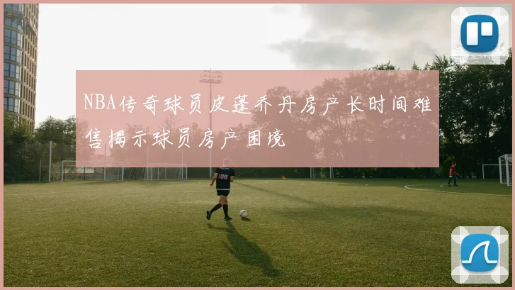 NBA传奇球员皮蓬乔丹房产长时间难售揭示球员房产困境