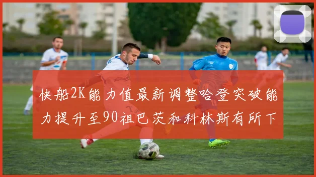快船2K能力值最新调整哈登突破能力提升至90祖巴茨和科林斯有所下滑
