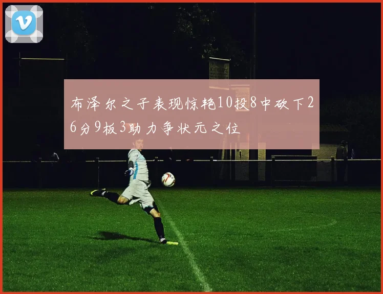 布泽尔之子表现惊艳10投8中砍下26分9板3助力争状元之位