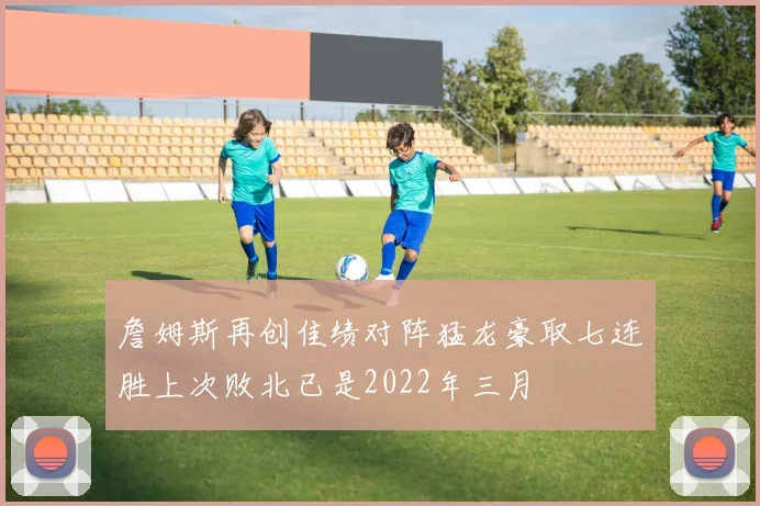 詹姆斯再创佳绩对阵猛龙豪取七连胜上次败北已是2022年三月