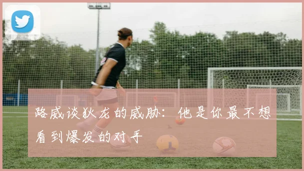 路威谈狄龙的威胁：他是你最不想看到爆发的对手