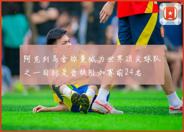 阿克利乌舍称曼城为世界顶尖球队之一目标是晋级附加赛前24名