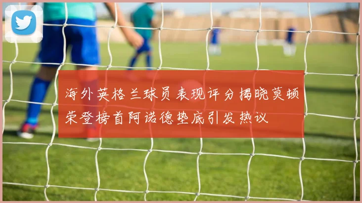 海外英格兰球员表现评分揭晓莫顿荣登榜首阿诺德垫底引发热议