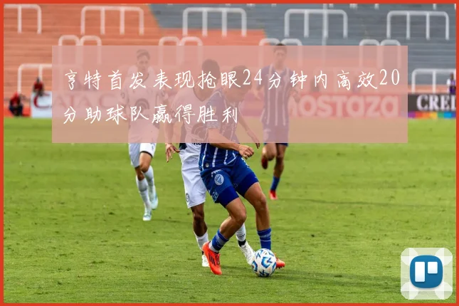 亨特首发表现抢眼24分钟内高效20分助球队赢得胜利
