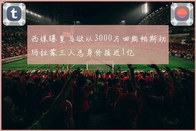 西媒曝皇马欲以3000万回购帕斯切玛拉蒙三人总身价接近1亿