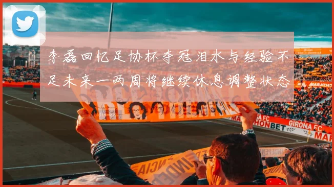 李磊回忆足协杯夺冠泪水与经验不足未来一两周将继续休息调整状态