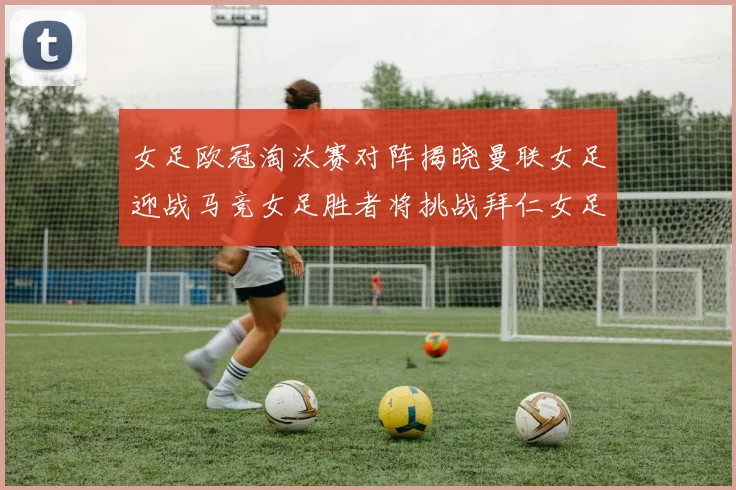 女足欧冠淘汰赛对阵揭晓曼联女足迎战马竞女足胜者将挑战拜仁女足