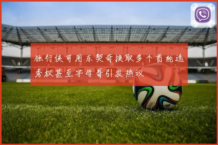 独行侠可用东契奇换取多个首轮选秀权甚至字母哥引发热议