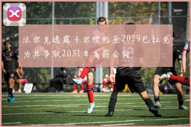 法尔克透露卡尔续约至2029巴拉克为其争取2031年高薪合同