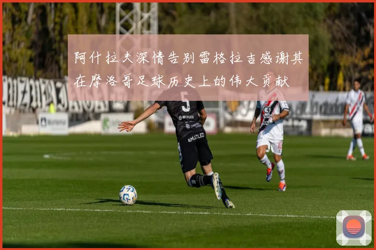 阿什拉夫深情告别雷格拉吉感谢其在摩洛哥足球历史上的伟大贡献