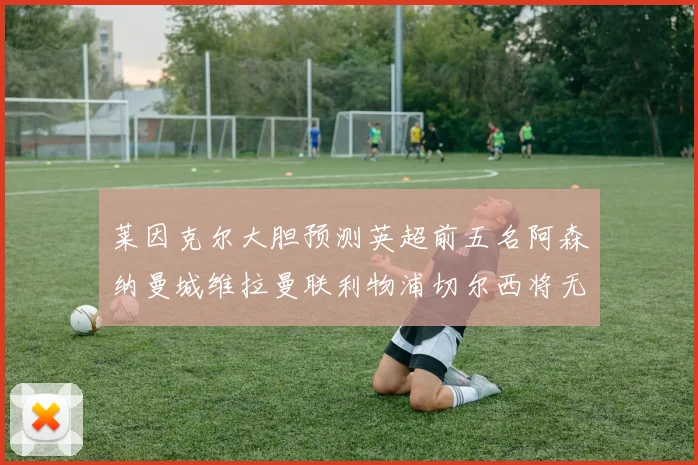 莱因克尔大胆预测英超前五名阿森纳曼城维拉曼联利物浦切尔西将无缘欧战