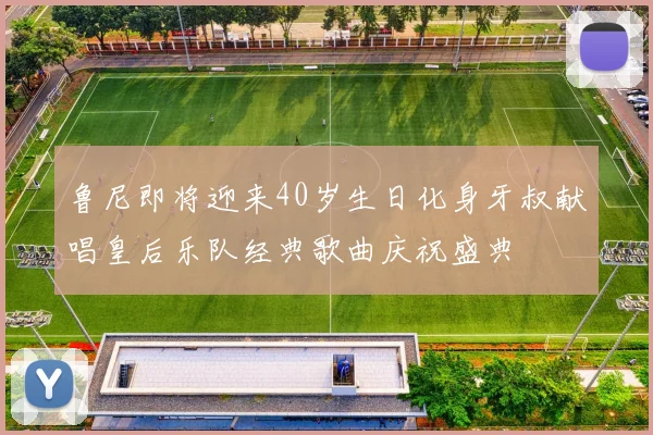 鲁尼即将迎来40岁生日化身牙叔献唱皇后乐队经典歌曲庆祝盛典