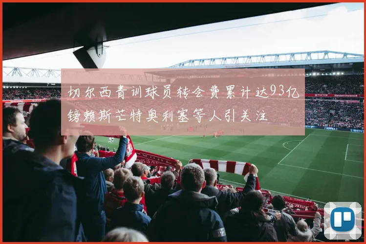 切尔西青训球员转会费累计达93亿镑赖斯芒特奥利塞等人引关注