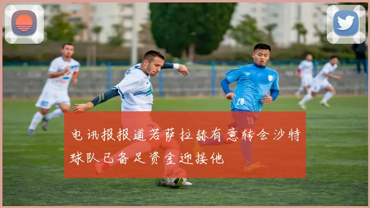电讯报报道若萨拉赫有意转会沙特球队已备足资金迎接他