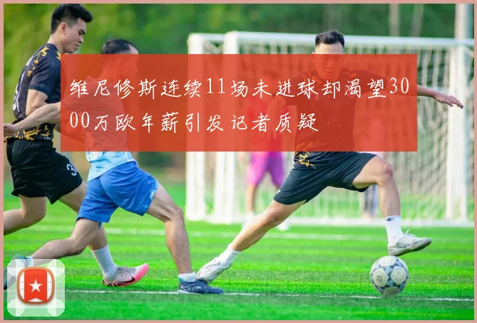 维尼修斯连续11场未进球却渴望3000万欧年薪引发记者质疑