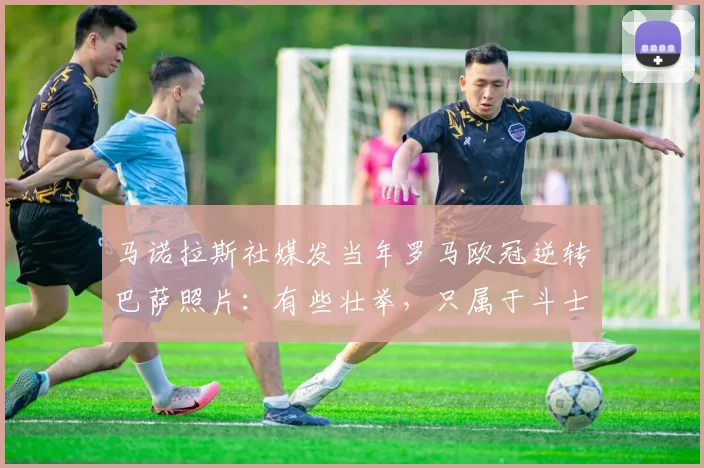 马诺拉斯社媒发当年罗马欧冠逆转巴萨照片：有些壮举，只属于斗士