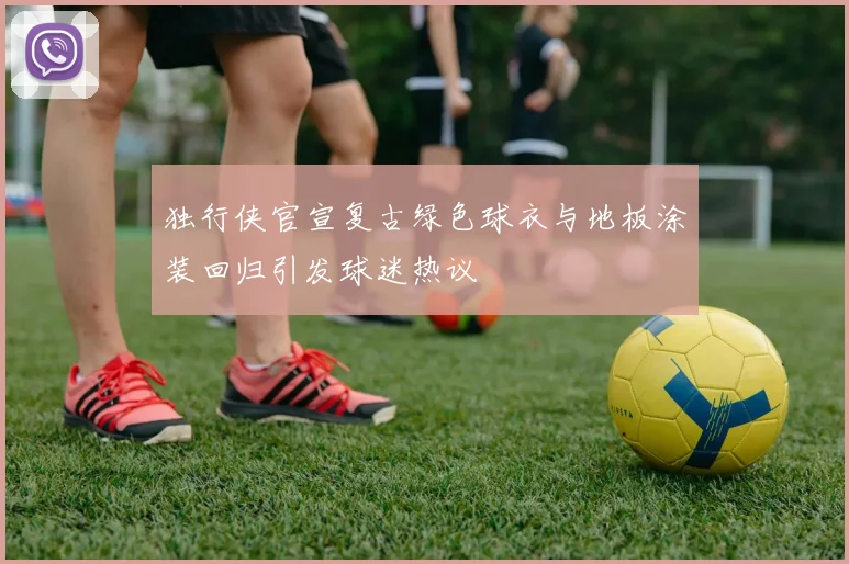 独行侠官宣复古绿色球衣与地板涂装回归引发球迷热议