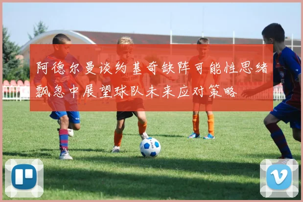 阿德尔曼谈约基奇缺阵可能性思绪飘忽中展望球队未来应对策略