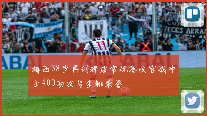 梅西38岁再创辉煌常规赛收官战冲击400助攻与金靴荣誉