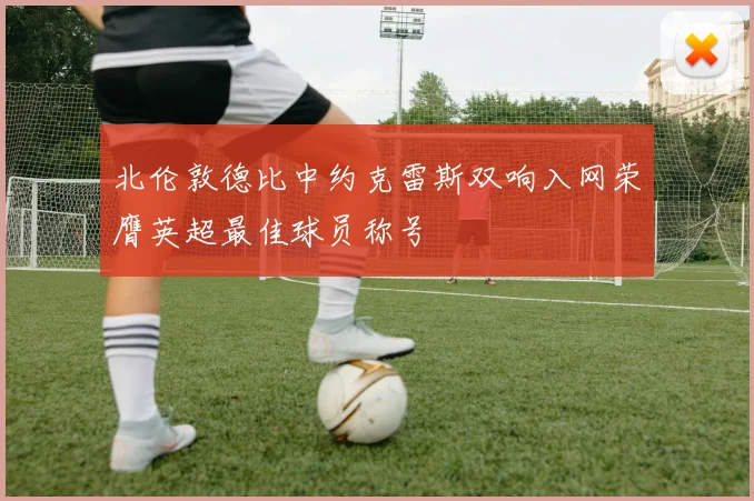 北伦敦德比中约克雷斯双响入网荣膺英超最佳球员称号