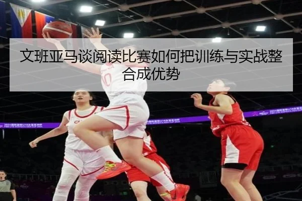 文班亚马谈阅读比赛如何把训练与实战整合成优势（CSLBuyBalls）